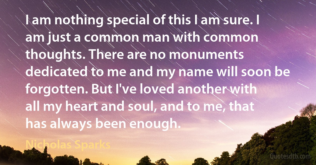 I am nothing special of this I am sure. I am just a common man with common thoughts. There are no monuments dedicated to me and my name will soon be forgotten. But I've loved another with all my heart and soul, and to me, that has always been enough. (Nicholas Sparks)