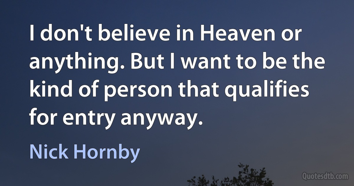 I don't believe in Heaven or anything. But I want to be the kind of person that qualifies for entry anyway. (Nick Hornby)