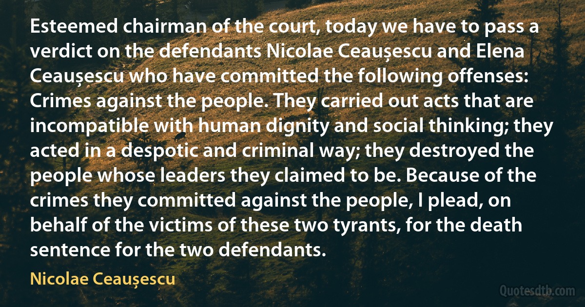 Esteemed chairman of the court, today we have to pass a verdict on the defendants Nicolae Ceaușescu and Elena Ceaușescu who have committed the following offenses: Crimes against the people. They carried out acts that are incompatible with human dignity and social thinking; they acted in a despotic and criminal way; they destroyed the people whose leaders they claimed to be. Because of the crimes they committed against the people, I plead, on behalf of the victims of these two tyrants, for the death sentence for the two defendants. (Nicolae Ceaușescu)