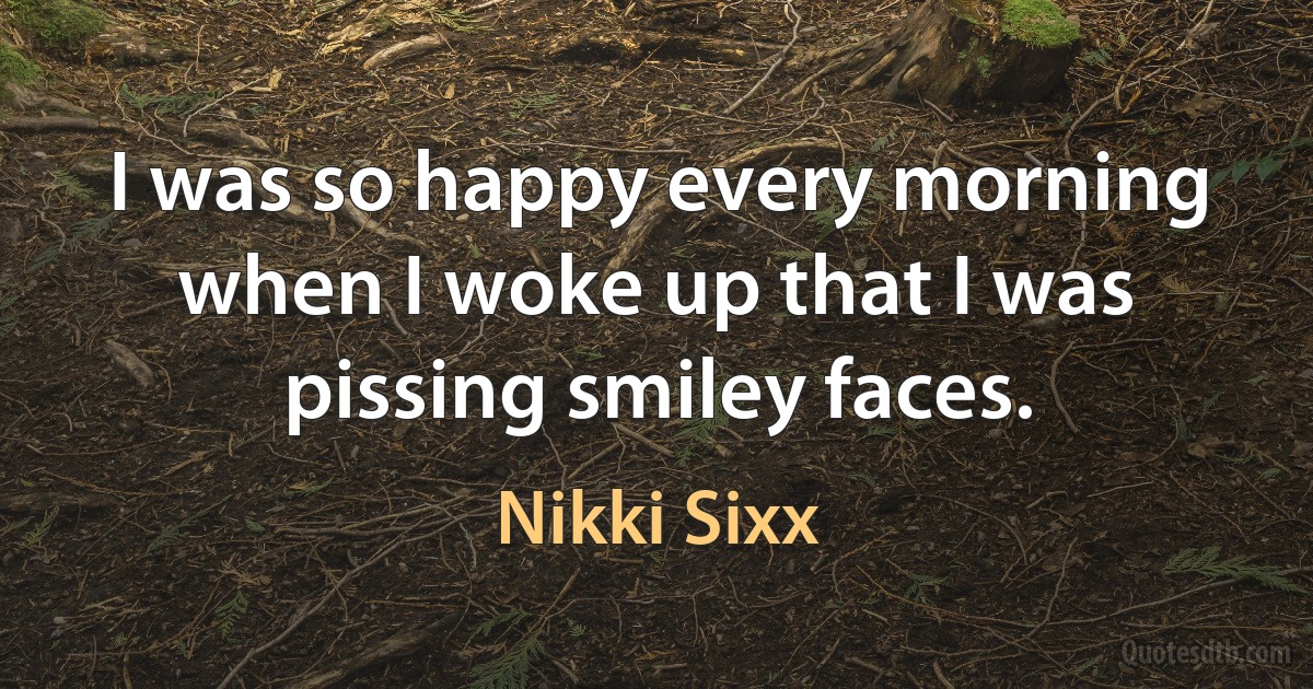 I was so happy every morning when I woke up that I was pissing smiley faces. (Nikki Sixx)