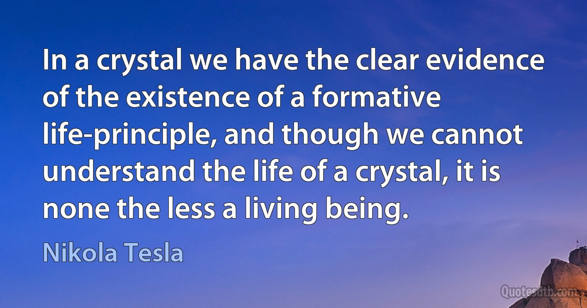 In a crystal we have the clear evidence of the existence of a formative life-principle, and though we cannot understand the life of a crystal, it is none the less a living being. (Nikola Tesla)