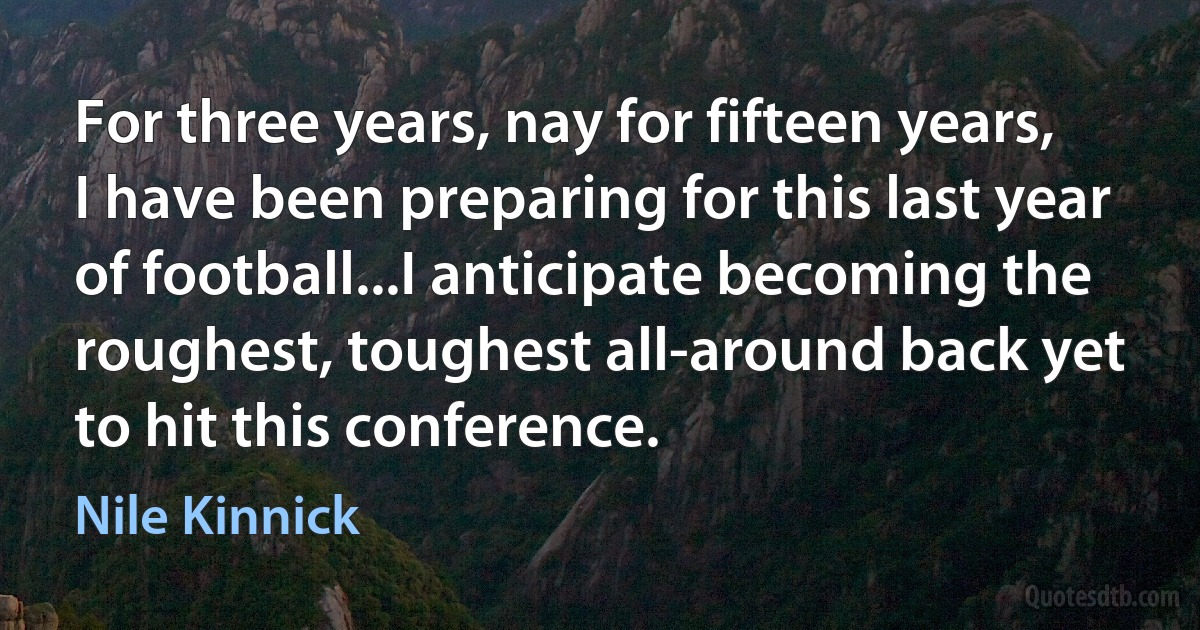 For three years, nay for fifteen years, I have been preparing for this last year of football...I anticipate becoming the roughest, toughest all-around back yet to hit this conference. (Nile Kinnick)