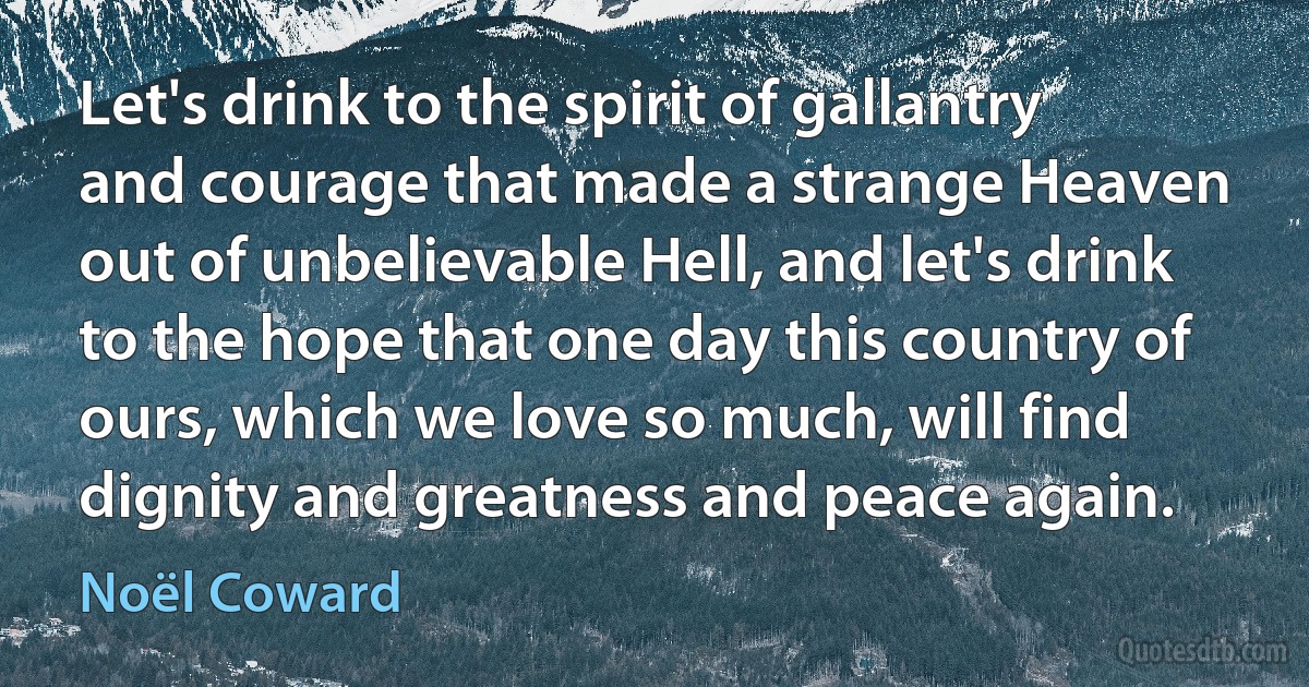 Let's drink to the spirit of gallantry and courage that made a strange Heaven out of unbelievable Hell, and let's drink to the hope that one day this country of ours, which we love so much, will find dignity and greatness and peace again. (Noël Coward)