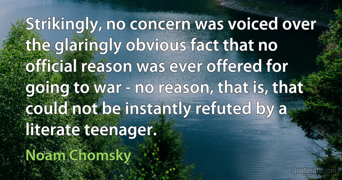 Strikingly, no concern was voiced over the glaringly obvious fact that no official reason was ever offered for going to war - no reason, that is, that could not be instantly refuted by a literate teenager. (Noam Chomsky)