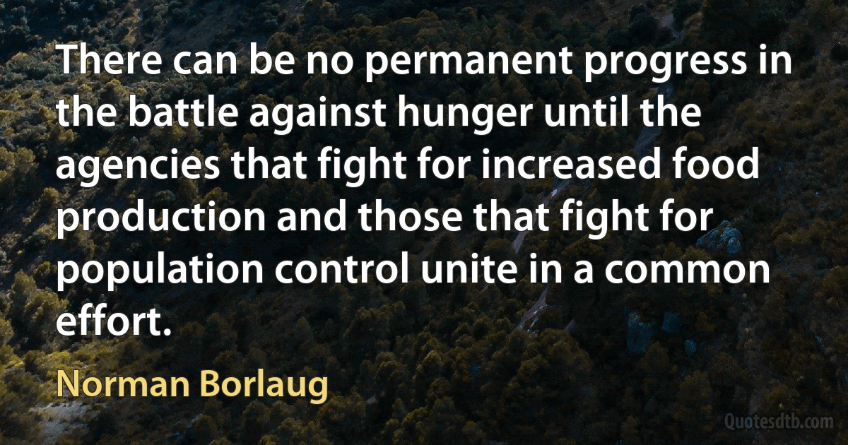 There can be no permanent progress in the battle against hunger until the agencies that fight for increased food production and those that fight for population control unite in a common effort. (Norman Borlaug)