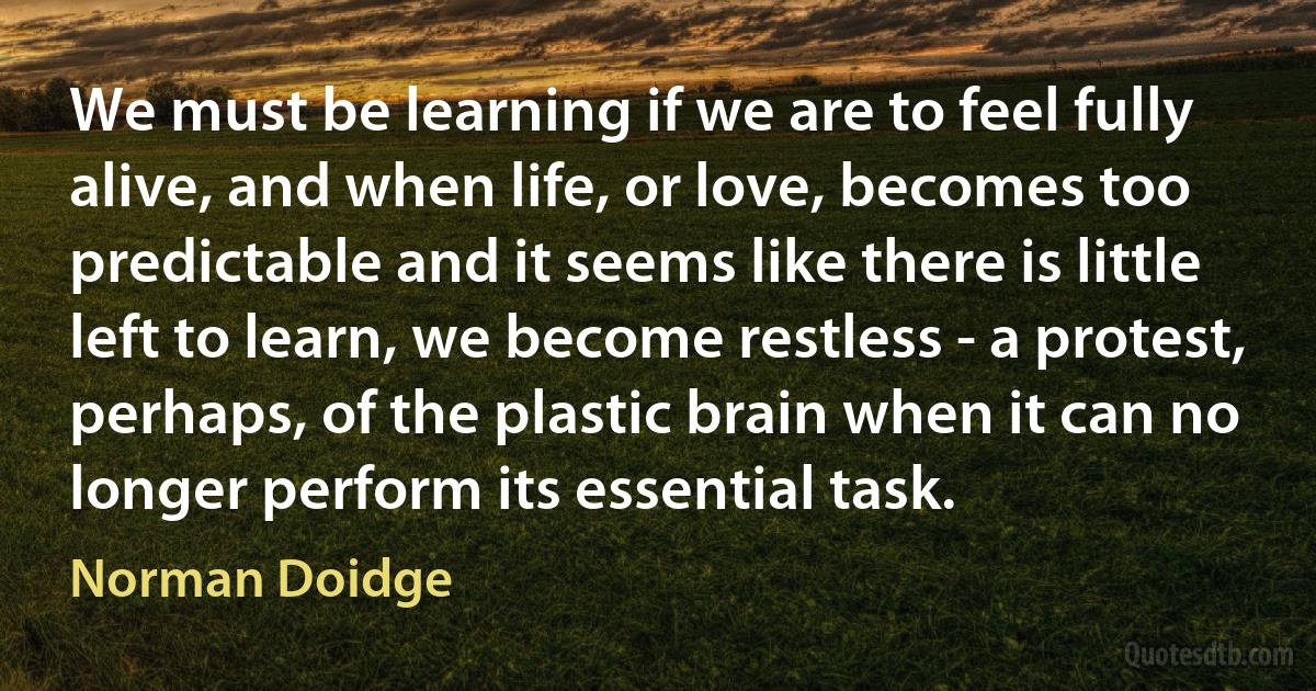 We must be learning if we are to feel fully alive, and when life, or love, becomes too predictable and it seems like there is little left to learn, we become restless - a protest, perhaps, of the plastic brain when it can no longer perform its essential task. (Norman Doidge)