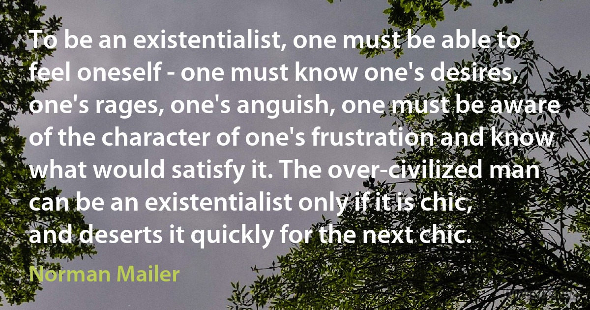 To be an existentialist, one must be able to feel oneself - one must know one's desires, one's rages, one's anguish, one must be aware of the character of one's frustration and know what would satisfy it. The over-civilized man can be an existentialist only if it is chic, and deserts it quickly for the next chic. (Norman Mailer)