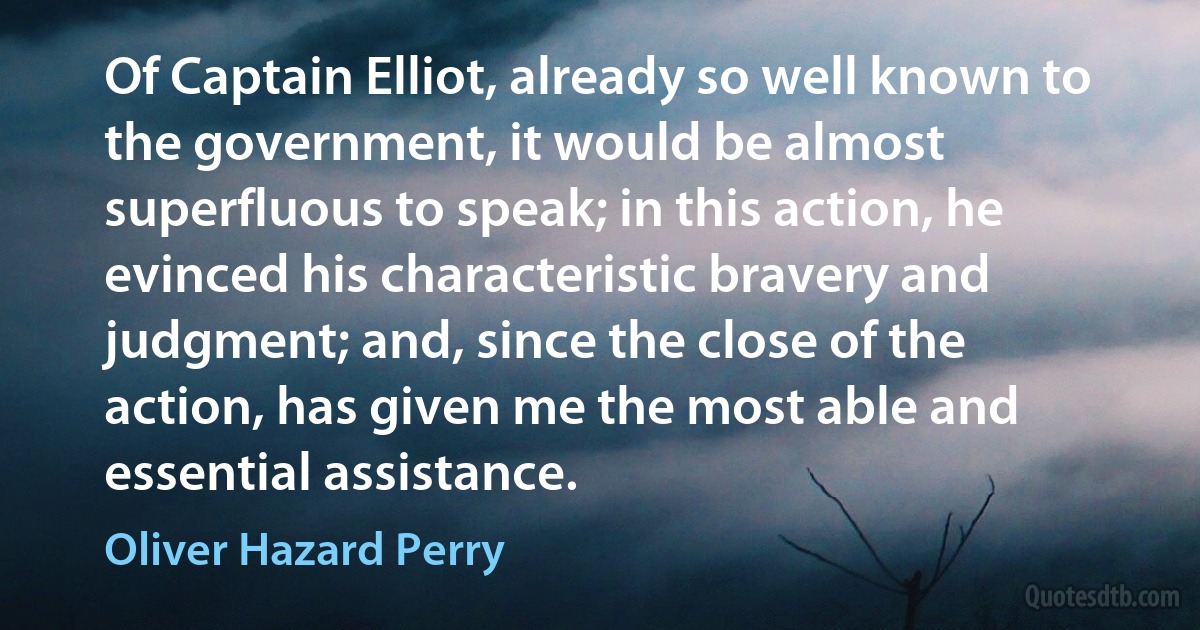 Of Captain Elliot, already so well known to the government, it would be almost superfluous to speak; in this action, he evinced his characteristic bravery and judgment; and, since the close of the action, has given me the most able and essential assistance. (Oliver Hazard Perry)