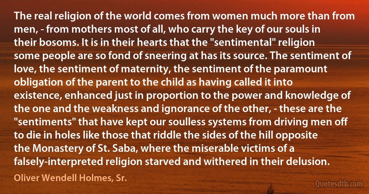 The real religion of the world comes from women much more than from men, - from mothers most of all, who carry the key of our souls in their bosoms. It is in their hearts that the "sentimental" religion some people are so fond of sneering at has its source. The sentiment of love, the sentiment of maternity, the sentiment of the paramount obligation of the parent to the child as having called it into existence, enhanced just in proportion to the power and knowledge of the one and the weakness and ignorance of the other, - these are the "sentiments" that have kept our soulless systems from driving men off to die in holes like those that riddle the sides of the hill opposite the Monastery of St. Saba, where the miserable victims of a falsely-interpreted religion starved and withered in their delusion. (Oliver Wendell Holmes, Sr.)