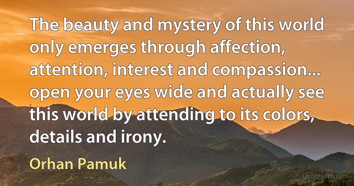 The beauty and mystery of this world only emerges through affection, attention, interest and compassion... open your eyes wide and actually see this world by attending to its colors, details and irony. (Orhan Pamuk)