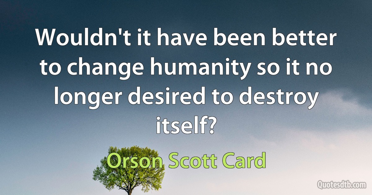 Wouldn't it have been better to change humanity so it no longer desired to destroy itself? (Orson Scott Card)