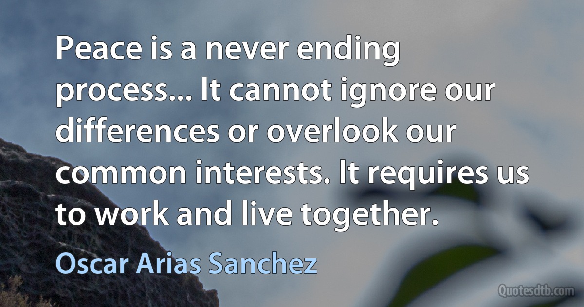 Peace is a never ending process... It cannot ignore our differences or overlook our common interests. It requires us to work and live together. (Oscar Arias Sanchez)