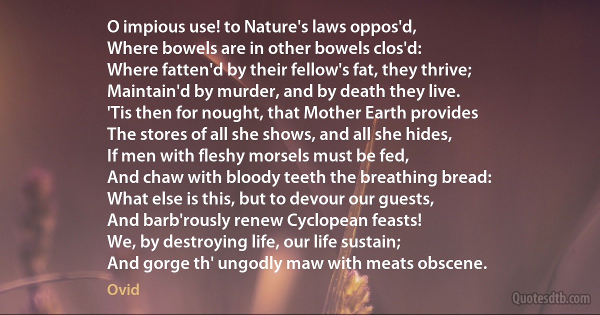 O impious use! to Nature's laws oppos'd,
Where bowels are in other bowels clos'd:
Where fatten'd by their fellow's fat, they thrive;
Maintain'd by murder, and by death they live.
'Tis then for nought, that Mother Earth provides
The stores of all she shows, and all she hides,
If men with fleshy morsels must be fed,
And chaw with bloody teeth the breathing bread:
What else is this, but to devour our guests,
And barb'rously renew Cyclopean feasts!
We, by destroying life, our life sustain;
And gorge th' ungodly maw with meats obscene. (Ovid)