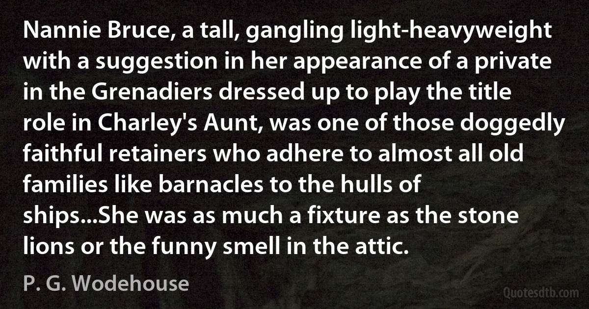 Nannie Bruce, a tall, gangling light-heavyweight with a suggestion in her appearance of a private in the Grenadiers dressed up to play the title role in Charley's Aunt, was one of those doggedly faithful retainers who adhere to almost all old families like barnacles to the hulls of ships...She was as much a fixture as the stone lions or the funny smell in the attic. (P. G. Wodehouse)