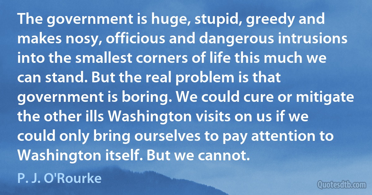 The government is huge, stupid, greedy and makes nosy, officious and dangerous intrusions into the smallest corners of life this much we can stand. But the real problem is that government is boring. We could cure or mitigate the other ills Washington visits on us if we could only bring ourselves to pay attention to Washington itself. But we cannot. (P. J. O'Rourke)