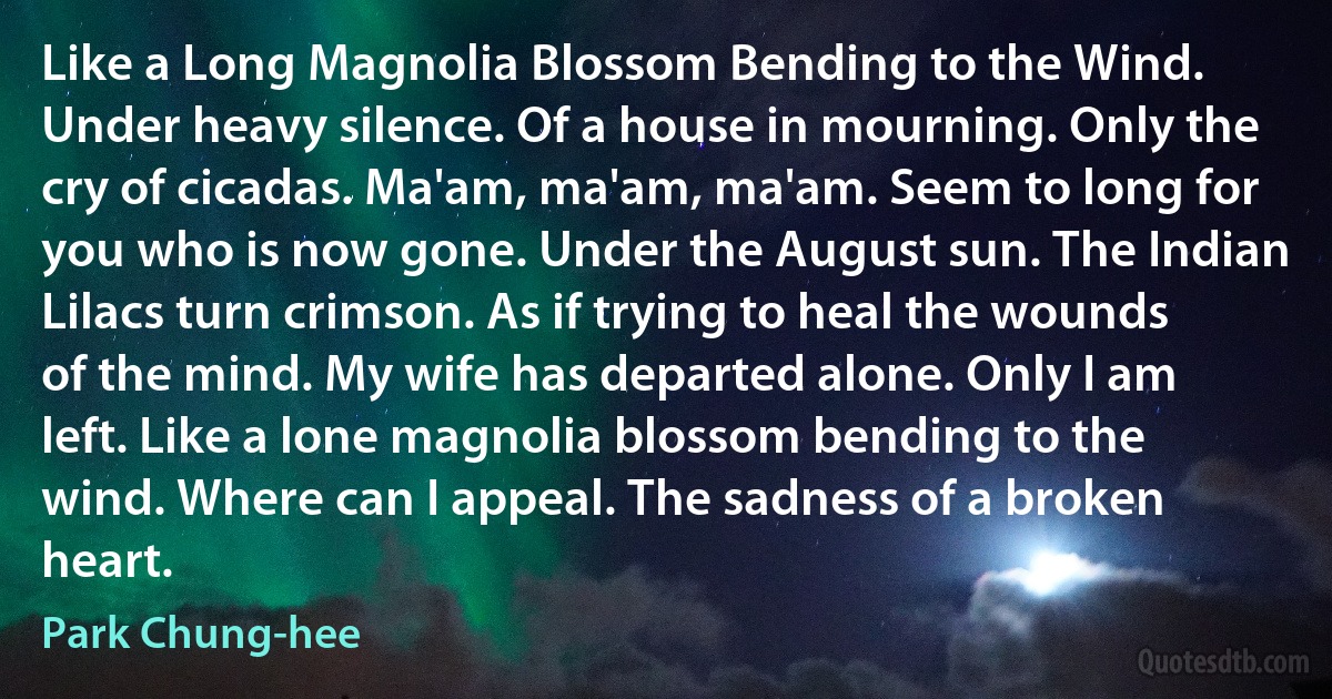 Like a Long Magnolia Blossom Bending to the Wind. Under heavy silence. Of a house in mourning. Only the cry of cicadas. Ma'am, ma'am, ma'am. Seem to long for you who is now gone. Under the August sun. The Indian Lilacs turn crimson. As if trying to heal the wounds of the mind. My wife has departed alone. Only I am left. Like a lone magnolia blossom bending to the wind. Where can I appeal. The sadness of a broken heart. (Park Chung-hee)