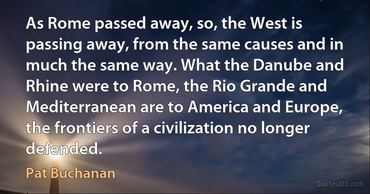 As Rome passed away, so, the West is passing away, from the same causes and in much the same way. What the Danube and Rhine were to Rome, the Rio Grande and Mediterranean are to America and Europe, the frontiers of a civilization no longer defended. (Pat Buchanan)