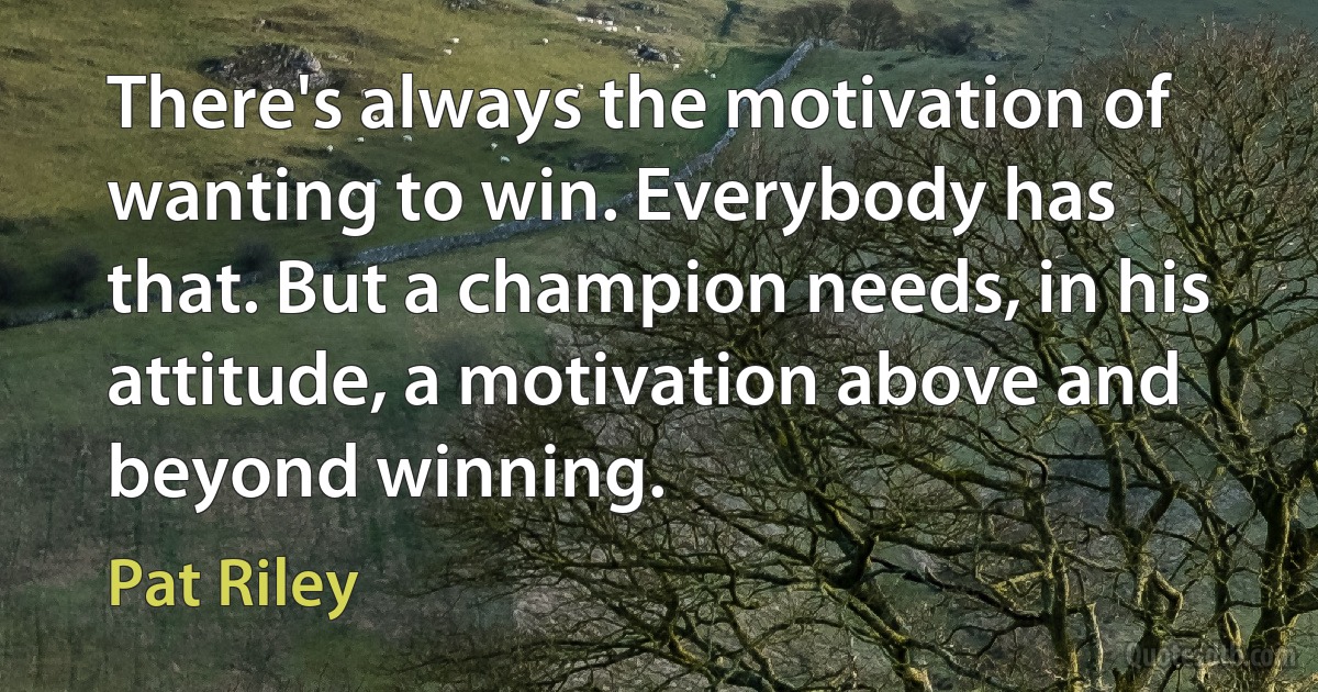 There's always the motivation of wanting to win. Everybody has that. But a champion needs, in his attitude, a motivation above and beyond winning. (Pat Riley)