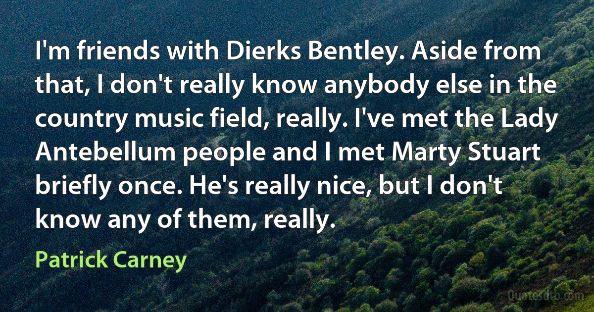 I'm friends with Dierks Bentley. Aside from that, I don't really know anybody else in the country music field, really. I've met the Lady Antebellum people and I met Marty Stuart briefly once. He's really nice, but I don't know any of them, really. (Patrick Carney)