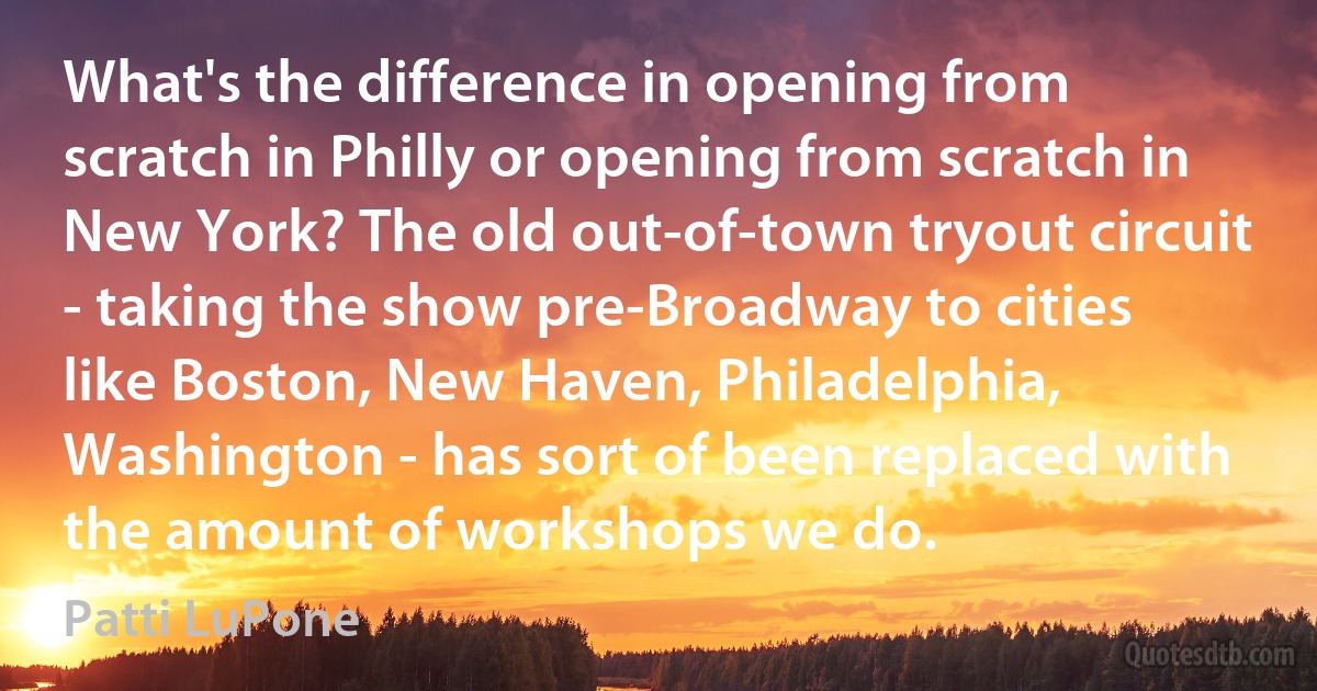 What's the difference in opening from scratch in Philly or opening from scratch in New York? The old out-of-town tryout circuit - taking the show pre-Broadway to cities like Boston, New Haven, Philadelphia, Washington - has sort of been replaced with the amount of workshops we do. (Patti LuPone)