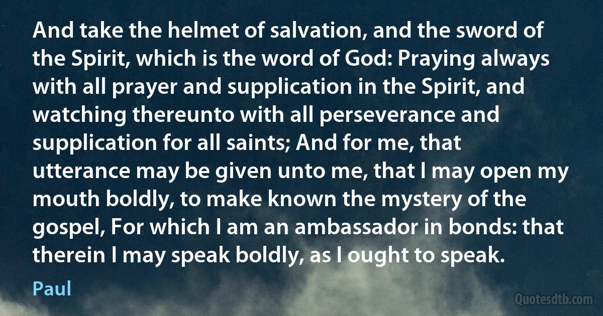 And take the helmet of salvation, and the sword of the Spirit, which is the word of God: Praying always with all prayer and supplication in the Spirit, and watching thereunto with all perseverance and supplication for all saints; And for me, that utterance may be given unto me, that I may open my mouth boldly, to make known the mystery of the gospel, For which I am an ambassador in bonds: that therein I may speak boldly, as I ought to speak. (Paul)