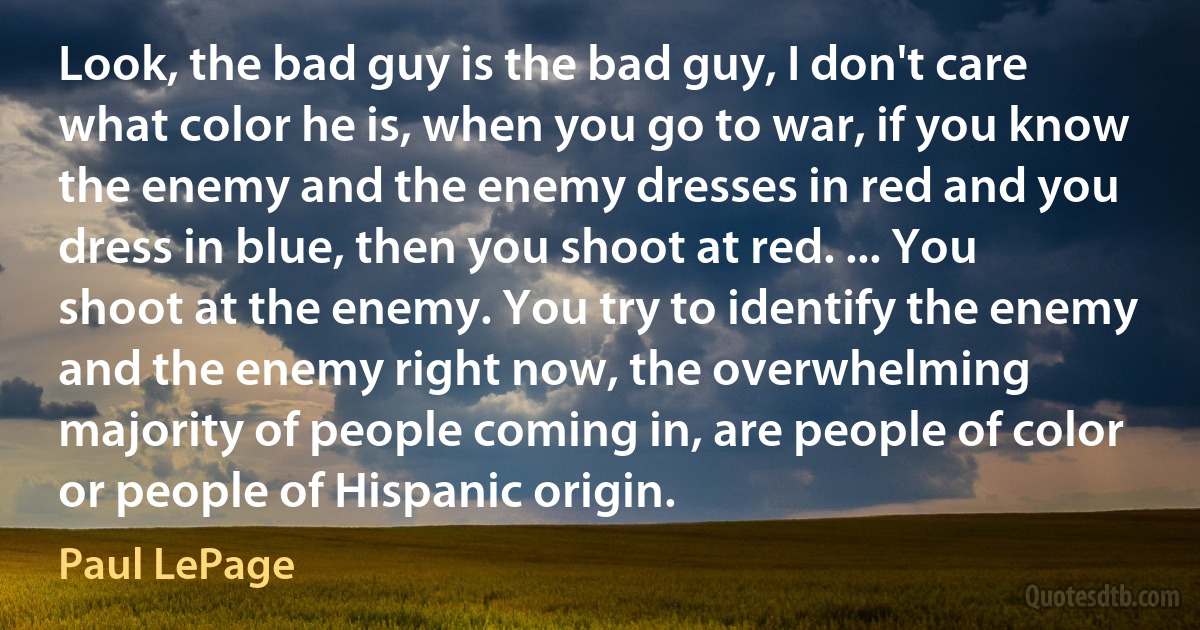 Look, the bad guy is the bad guy, I don't care what color he is, when you go to war, if you know the enemy and the enemy dresses in red and you dress in blue, then you shoot at red. ... You shoot at the enemy. You try to identify the enemy and the enemy right now, the overwhelming majority of people coming in, are people of color or people of Hispanic origin. (Paul LePage)