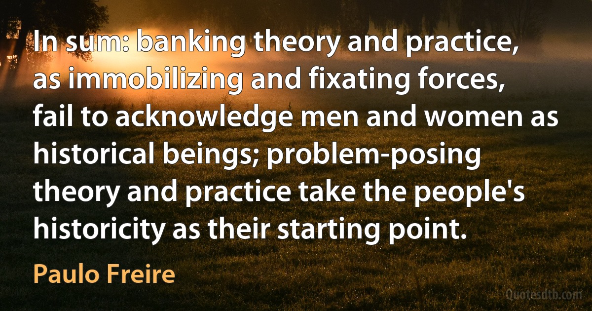 In sum: banking theory and practice, as immobilizing and fixating forces, fail to acknowledge men and women as historical beings; problem-posing theory and practice take the people's historicity as their starting point. (Paulo Freire)