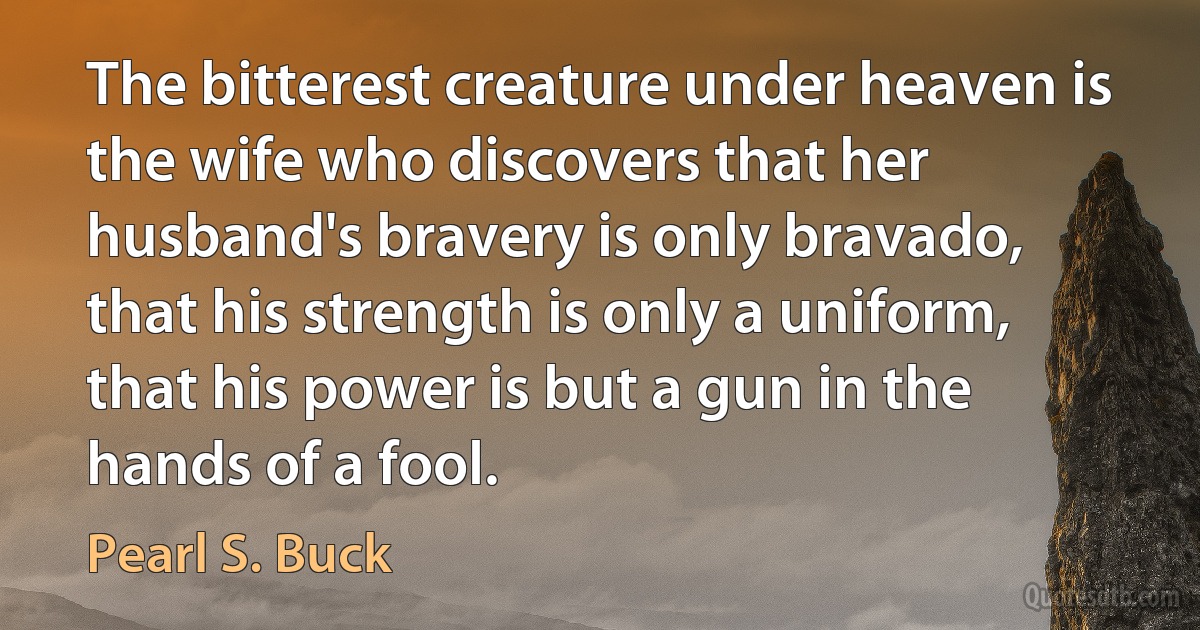 The bitterest creature under heaven is the wife who discovers that her husband's bravery is only bravado, that his strength is only a uniform, that his power is but a gun in the hands of a fool. (Pearl S. Buck)