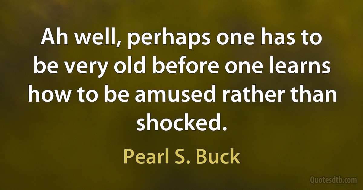 Ah well, perhaps one has to be very old before one learns how to be amused rather than shocked. (Pearl S. Buck)