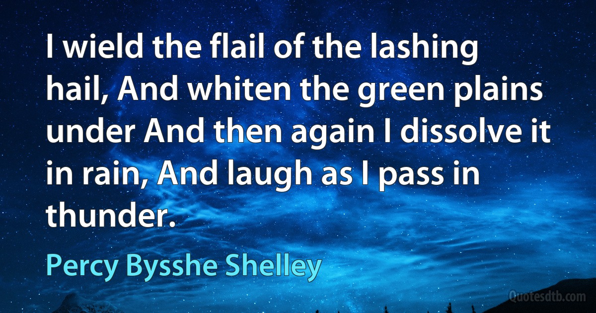 I wield the flail of the lashing hail, And whiten the green plains under And then again I dissolve it in rain, And laugh as I pass in thunder. (Percy Bysshe Shelley)