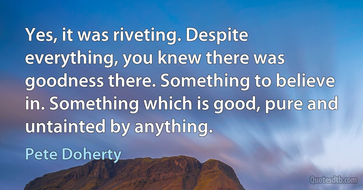 Yes, it was riveting. Despite everything, you knew there was goodness there. Something to believe in. Something which is good, pure and untainted by anything. (Pete Doherty)