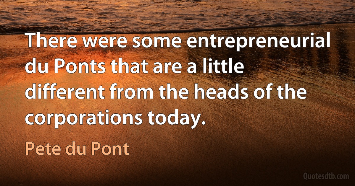 There were some entrepreneurial du Ponts that are a little different from the heads of the corporations today. (Pete du Pont)