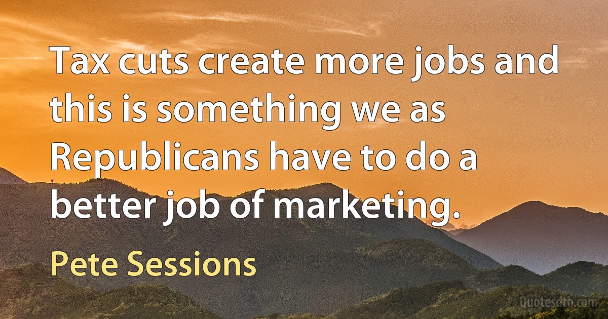 Tax cuts create more jobs and this is something we as Republicans have to do a better job of marketing. (Pete Sessions)