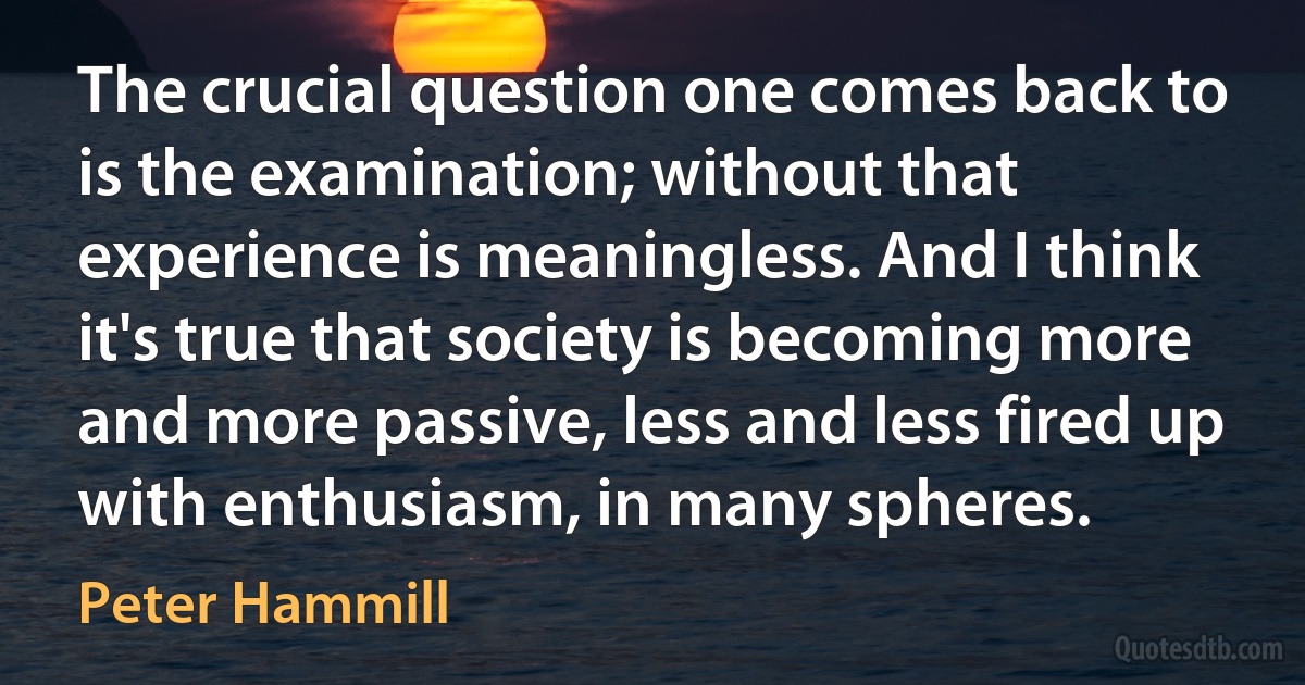 The crucial question one comes back to is the examination; without that experience is meaningless. And I think it's true that society is becoming more and more passive, less and less fired up with enthusiasm, in many spheres. (Peter Hammill)