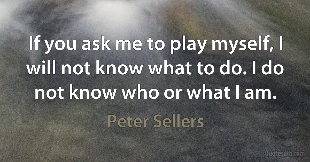 If you ask me to play myself, I will not know what to do. I do not know who or what I am. (Peter Sellers)