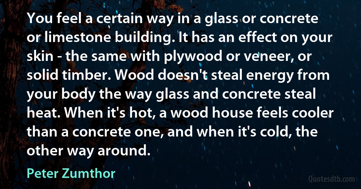 You feel a certain way in a glass or concrete or limestone building. It has an effect on your skin - the same with plywood or veneer, or solid timber. Wood doesn't steal energy from your body the way glass and concrete steal heat. When it's hot, a wood house feels cooler than a concrete one, and when it's cold, the other way around. (Peter Zumthor)