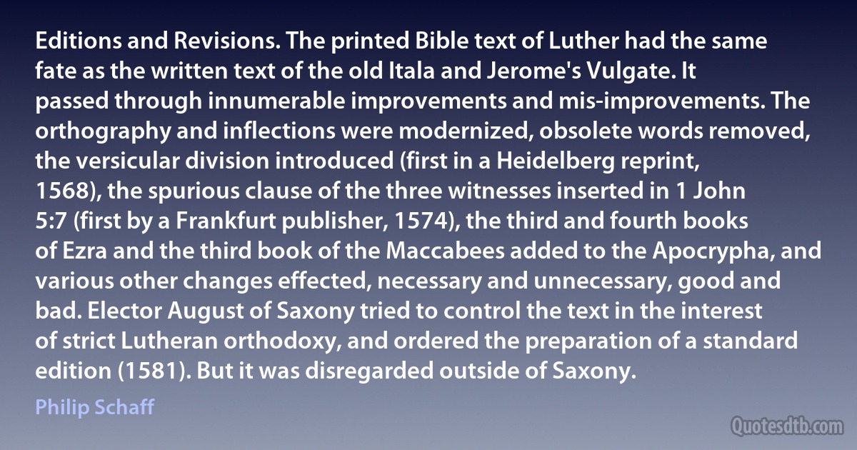 Editions and Revisions. The printed Bible text of Luther had the same fate as the written text of the old Itala and Jerome's Vulgate. It passed through innumerable improvements and mis-improvements. The orthography and inflections were modernized, obsolete words removed, the versicular division introduced (first in a Heidelberg reprint, 1568), the spurious clause of the three witnesses inserted in 1 John 5:7 (first by a Frankfurt publisher, 1574), the third and fourth books of Ezra and the third book of the Maccabees added to the Apocrypha, and various other changes effected, necessary and unnecessary, good and bad. Elector August of Saxony tried to control the text in the interest of strict Lutheran orthodoxy, and ordered the preparation of a standard edition (1581). But it was disregarded outside of Saxony. (Philip Schaff)