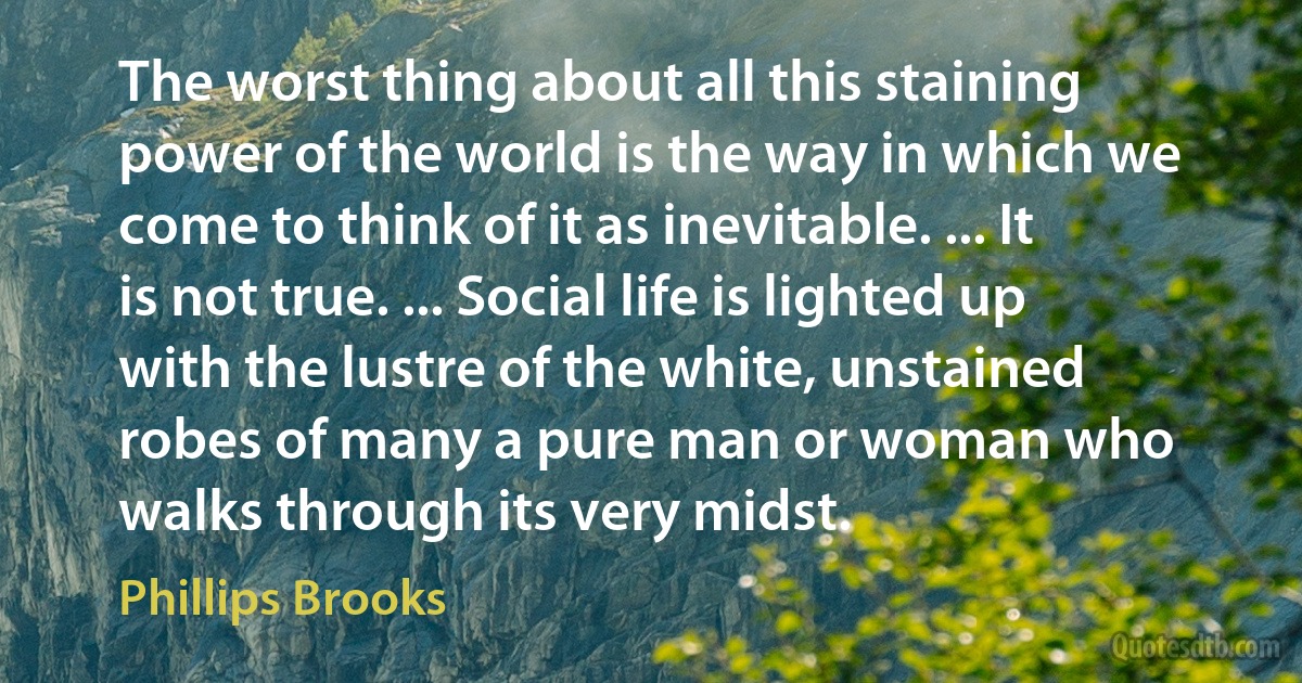 The worst thing about all this staining power of the world is the way in which we come to think of it as inevitable. ... It is not true. ... Social life is lighted up with the lustre of the white, unstained robes of many a pure man or woman who walks through its very midst. (Phillips Brooks)