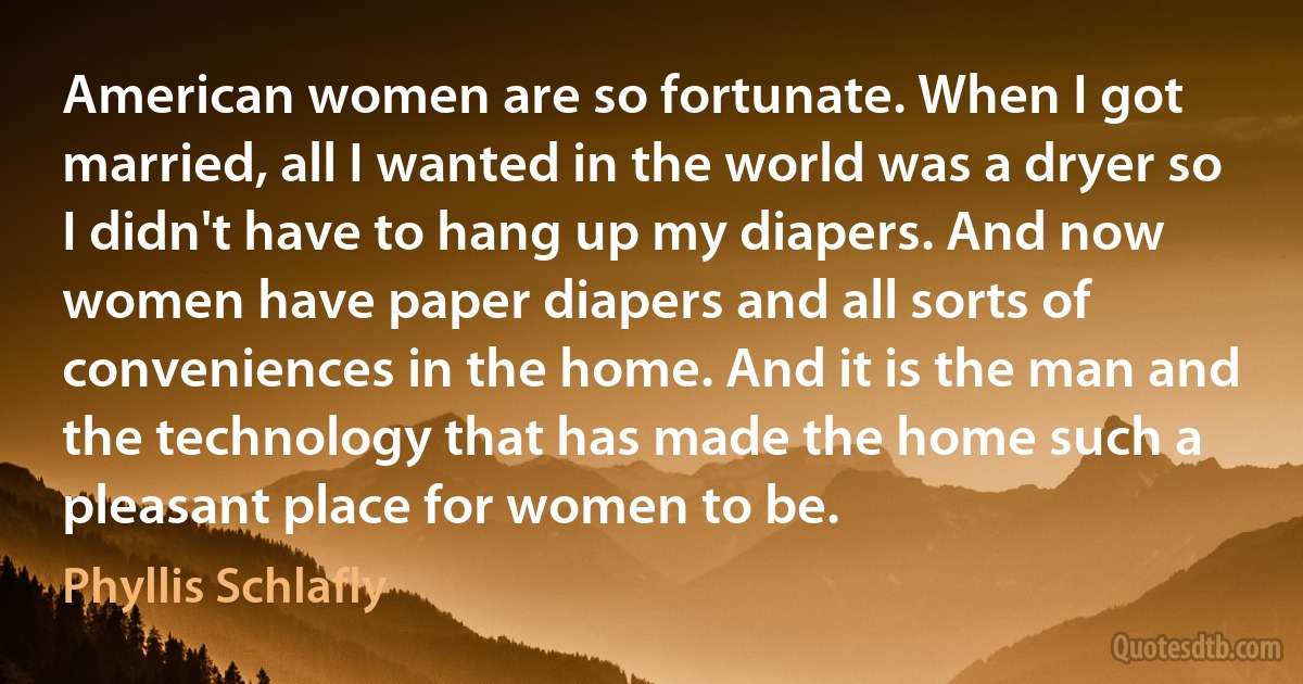 American women are so fortunate. When I got married, all I wanted in the world was a dryer so I didn't have to hang up my diapers. And now women have paper diapers and all sorts of conveniences in the home. And it is the man and the technology that has made the home such a pleasant place for women to be. (Phyllis Schlafly)