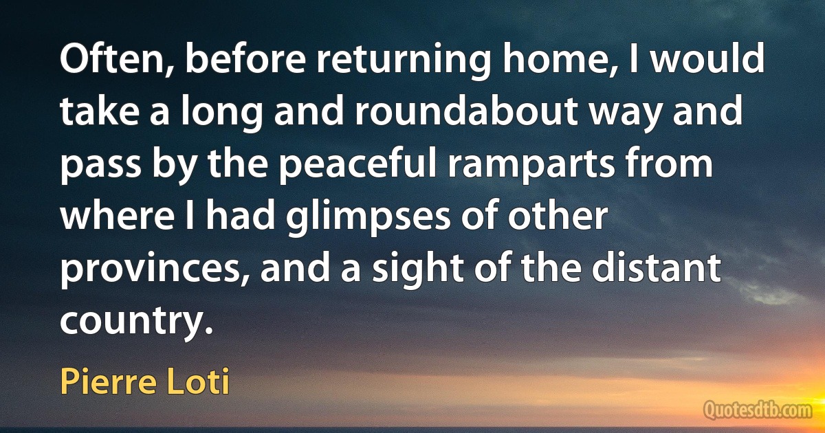 Often, before returning home, I would take a long and roundabout way and pass by the peaceful ramparts from where I had glimpses of other provinces, and a sight of the distant country. (Pierre Loti)