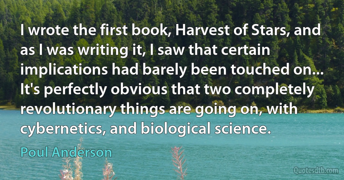 I wrote the first book, Harvest of Stars, and as I was writing it, I saw that certain implications had barely been touched on... It's perfectly obvious that two completely revolutionary things are going on, with cybernetics, and biological science. (Poul Anderson)