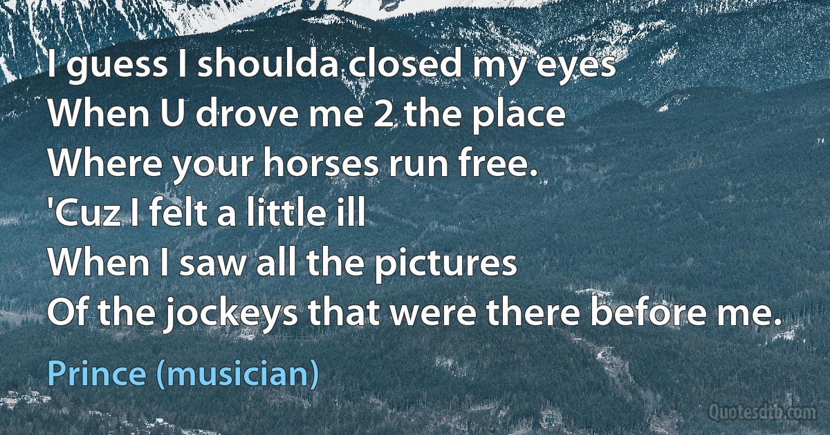 I guess I shoulda closed my eyes
When U drove me 2 the place
Where your horses run free.
'Cuz I felt a little ill
When I saw all the pictures
Of the jockeys that were there before me. (Prince (musician))