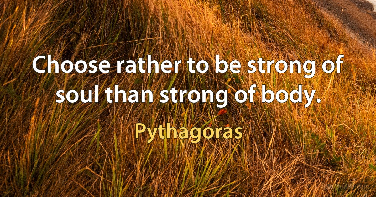 Choose rather to be strong of soul than strong of body. (Pythagoras)