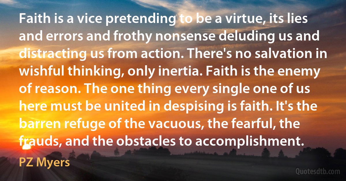 Faith is a vice pretending to be a virtue, its lies and errors and frothy nonsense deluding us and distracting us from action. There's no salvation in wishful thinking, only inertia. Faith is the enemy of reason. The one thing every single one of us here must be united in despising is faith. It's the barren refuge of the vacuous, the fearful, the frauds, and the obstacles to accomplishment. (PZ Myers)