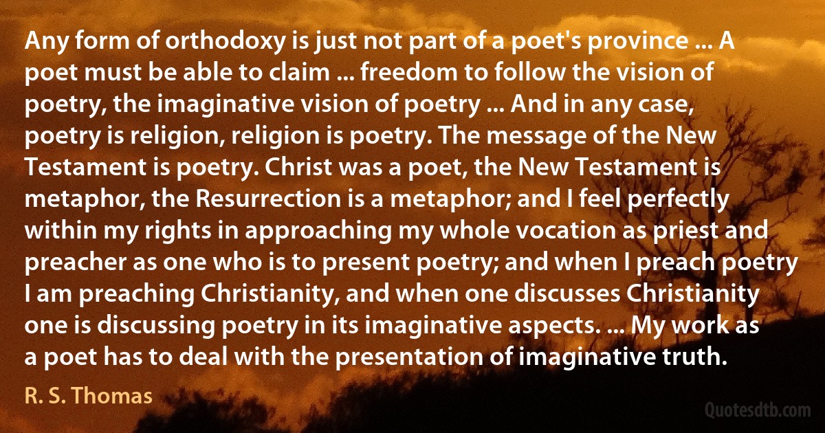 Any form of orthodoxy is just not part of a poet's province ... A poet must be able to claim ... freedom to follow the vision of poetry, the imaginative vision of poetry ... And in any case, poetry is religion, religion is poetry. The message of the New Testament is poetry. Christ was a poet, the New Testament is metaphor, the Resurrection is a metaphor; and I feel perfectly within my rights in approaching my whole vocation as priest and preacher as one who is to present poetry; and when I preach poetry I am preaching Christianity, and when one discusses Christianity one is discussing poetry in its imaginative aspects. ... My work as a poet has to deal with the presentation of imaginative truth. (R. S. Thomas)