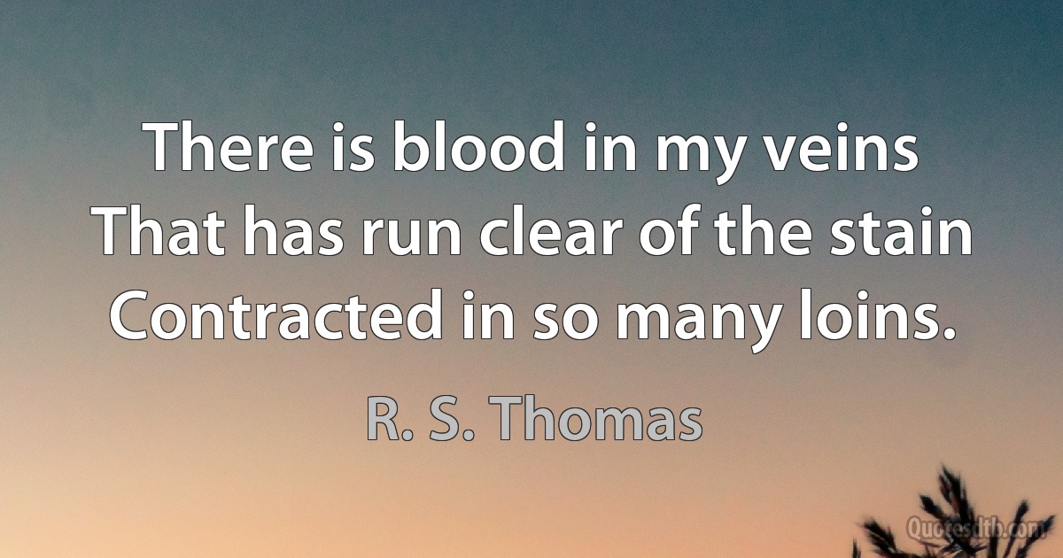 There is blood in my veins
That has run clear of the stain
Contracted in so many loins. (R. S. Thomas)