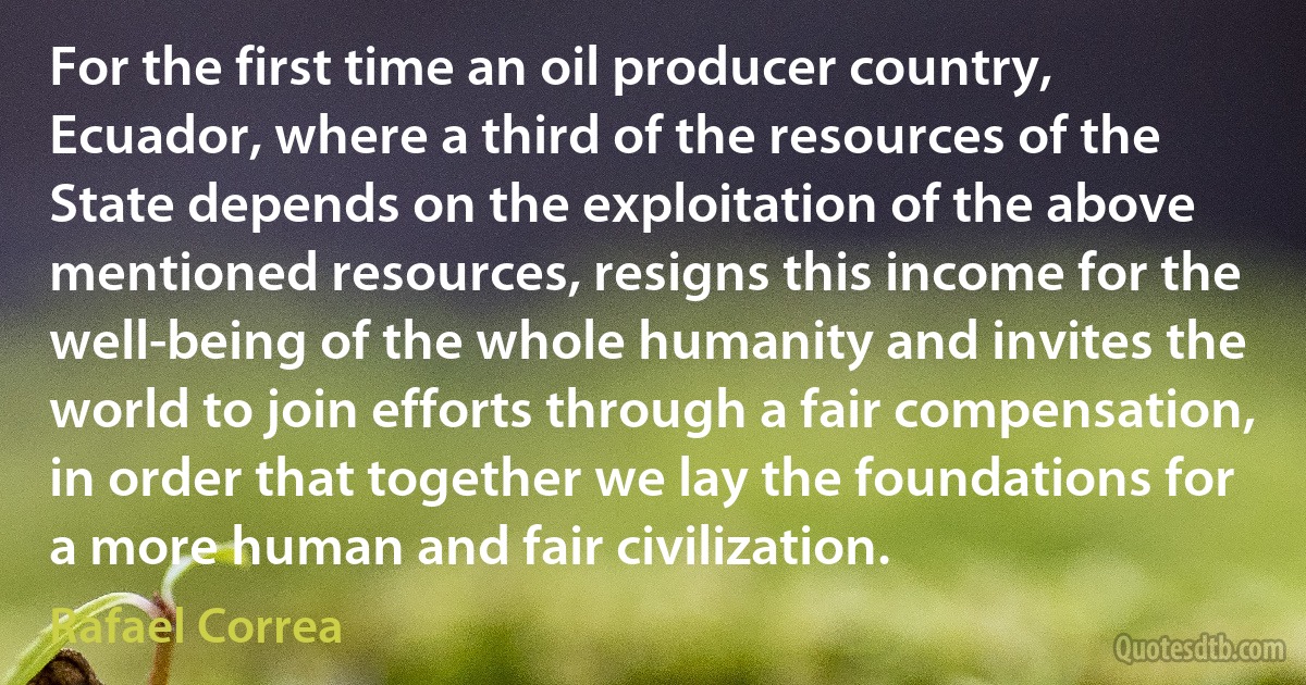 For the first time an oil producer country, Ecuador, where a third of the resources of the State depends on the exploitation of the above mentioned resources, resigns this income for the well-being of the whole humanity and invites the world to join efforts through a fair compensation, in order that together we lay the foundations for a more human and fair civilization. (Rafael Correa)