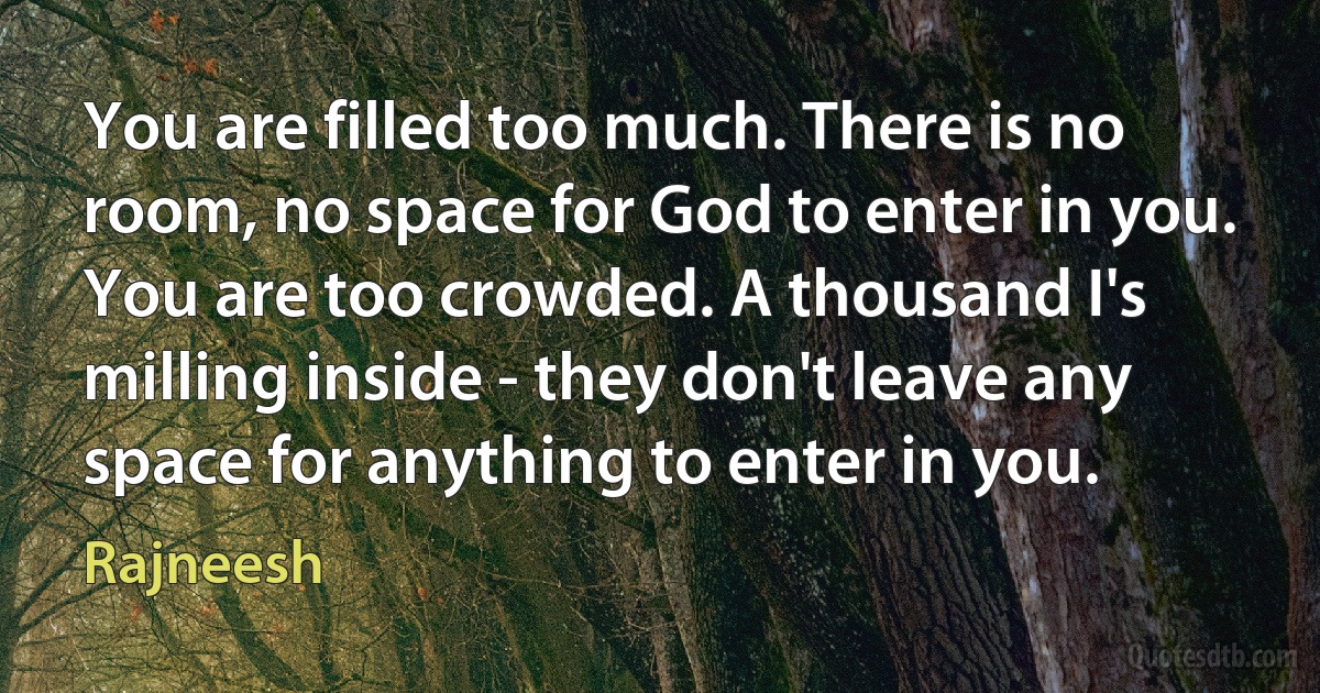 You are filled too much. There is no room, no space for God to enter in you. You are too crowded. A thousand I's milling inside - they don't leave any space for anything to enter in you. (Rajneesh)