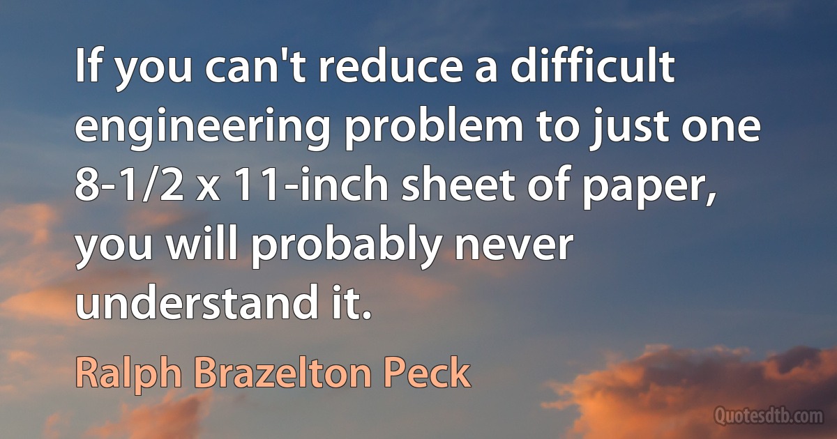 If you can't reduce a difficult engineering problem to just one 8-1/2 x 11-inch sheet of paper, you will probably never understand it. (Ralph Brazelton Peck)