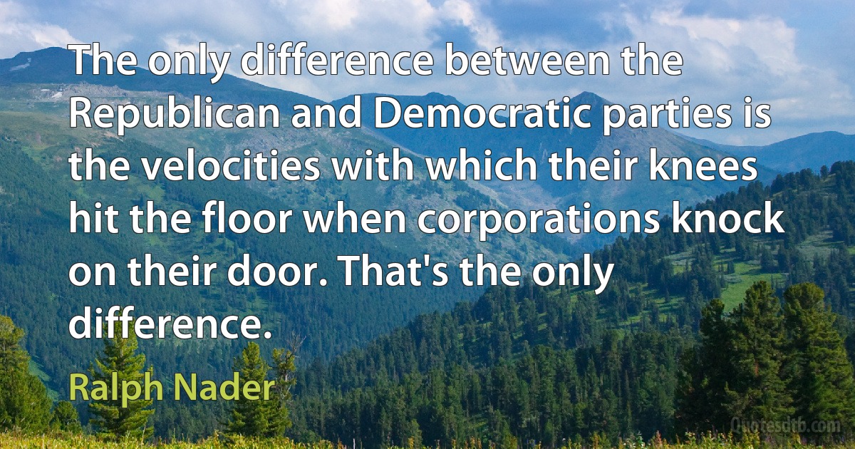 The only difference between the Republican and Democratic parties is the velocities with which their knees hit the floor when corporations knock on their door. That's the only difference. (Ralph Nader)